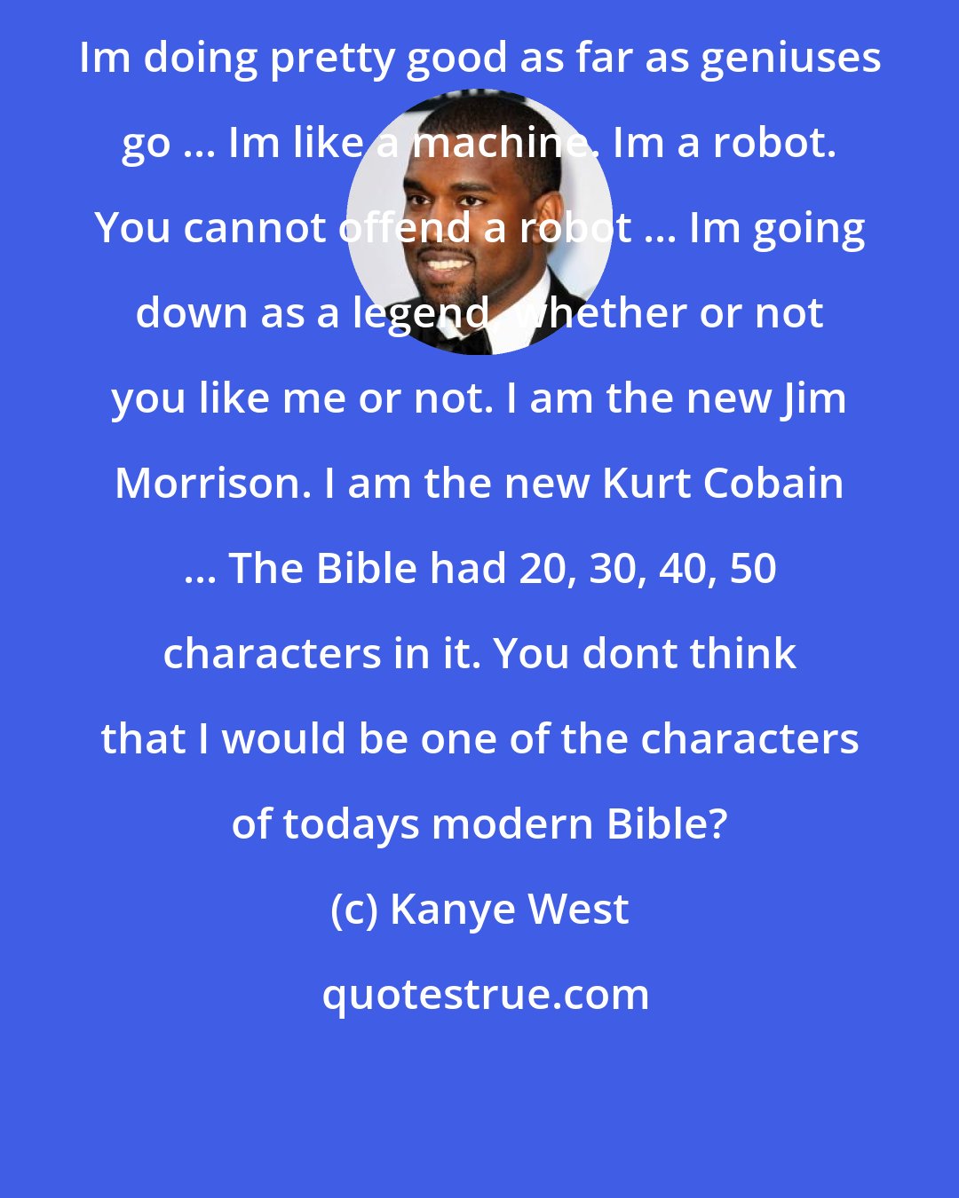 Kanye West: Im doing pretty good as far as geniuses go ... Im like a machine. Im a robot. You cannot offend a robot ... Im going down as a legend, whether or not you like me or not. I am the new Jim Morrison. I am the new Kurt Cobain ... The Bible had 20, 30, 40, 50 characters in it. You dont think that I would be one of the characters of todays modern Bible?