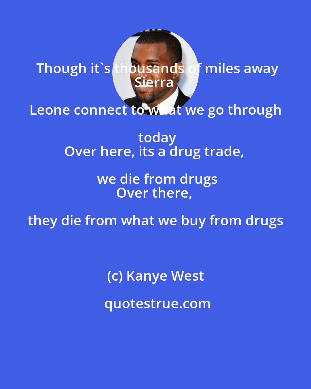 Kanye West: Though it's thousands of miles away
Sierra Leone connect to what we go through today
Over here, its a drug trade, we die from drugs
Over there, they die from what we buy from drugs