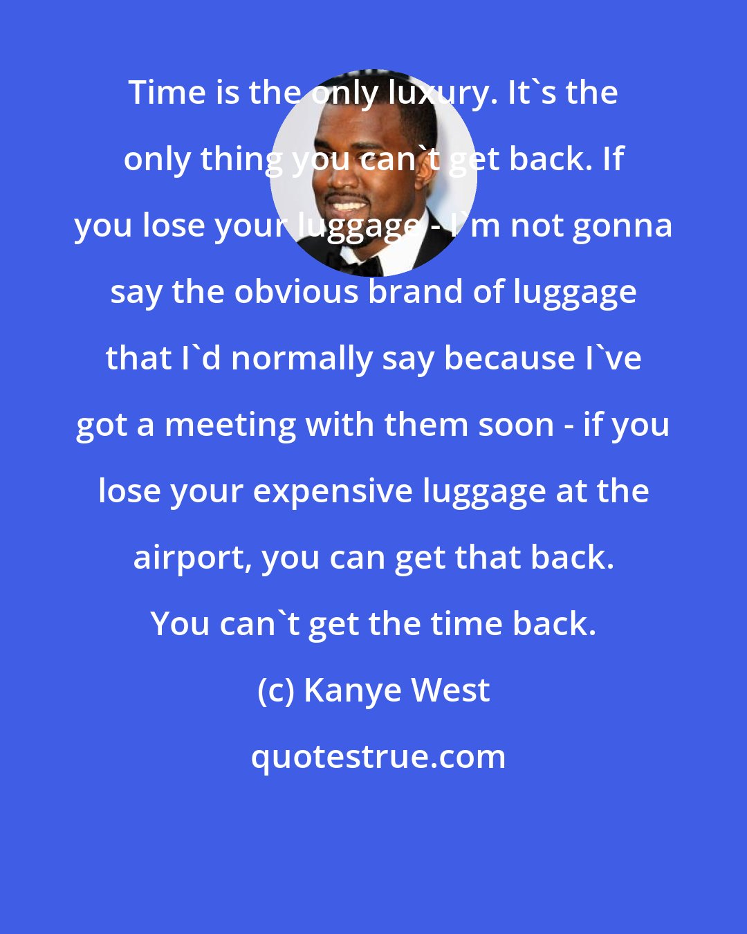 Kanye West: Time is the only luxury. It's the only thing you can't get back. If you lose your luggage - I'm not gonna say the obvious brand of luggage that I'd normally say because I've got a meeting with them soon - if you lose your expensive luggage at the airport, you can get that back. You can't get the time back.