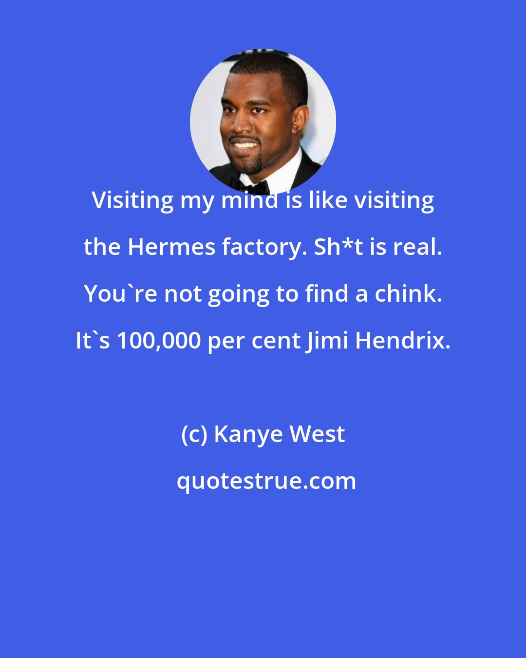 Kanye West: Visiting my mind is like visiting the Hermes factory. Sh*t is real. You're not going to find a chink. It's 100,000 per cent Jimi Hendrix.