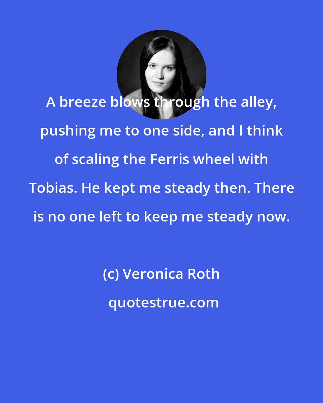 Veronica Roth: A breeze blows through the alley, pushing me to one side, and I think of scaling the Ferris wheel with Tobias. He kept me steady then. There is no one left to keep me steady now.