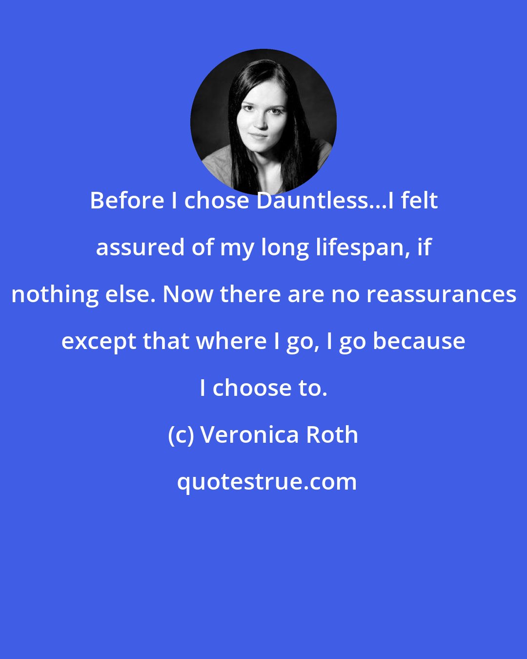 Veronica Roth: Before I chose Dauntless...I felt assured of my long lifespan, if nothing else. Now there are no reassurances except that where I go, I go because I choose to.