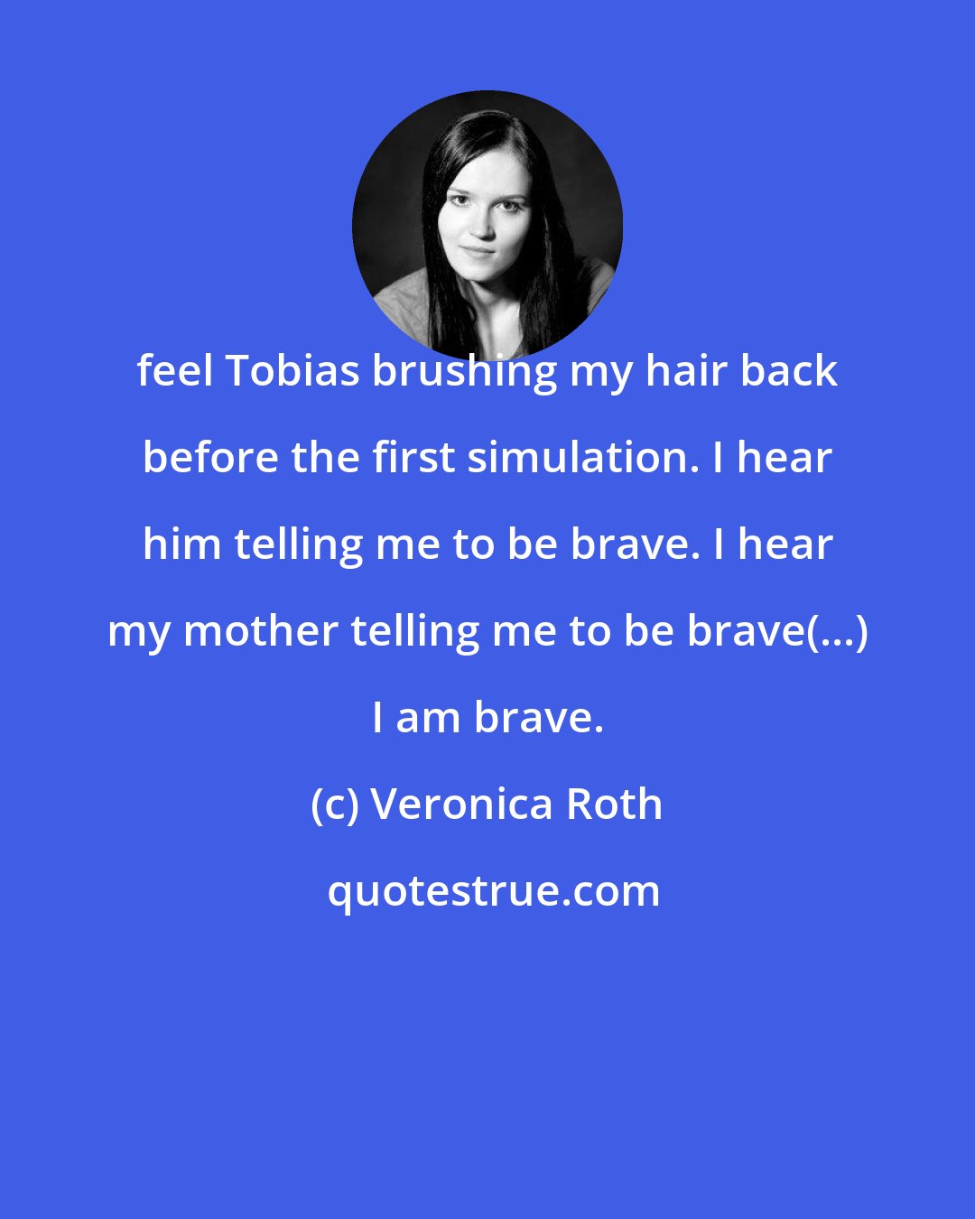 Veronica Roth: feel Tobias brushing my hair back before the first simulation. I hear him telling me to be brave. I hear my mother telling me to be brave(...) I am brave.