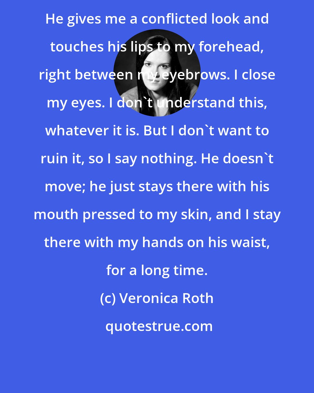 Veronica Roth: He gives me a conflicted look and touches his lips to my forehead, right between my eyebrows. I close my eyes. I don't understand this, whatever it is. But I don't want to ruin it, so I say nothing. He doesn't move; he just stays there with his mouth pressed to my skin, and I stay there with my hands on his waist, for a long time.