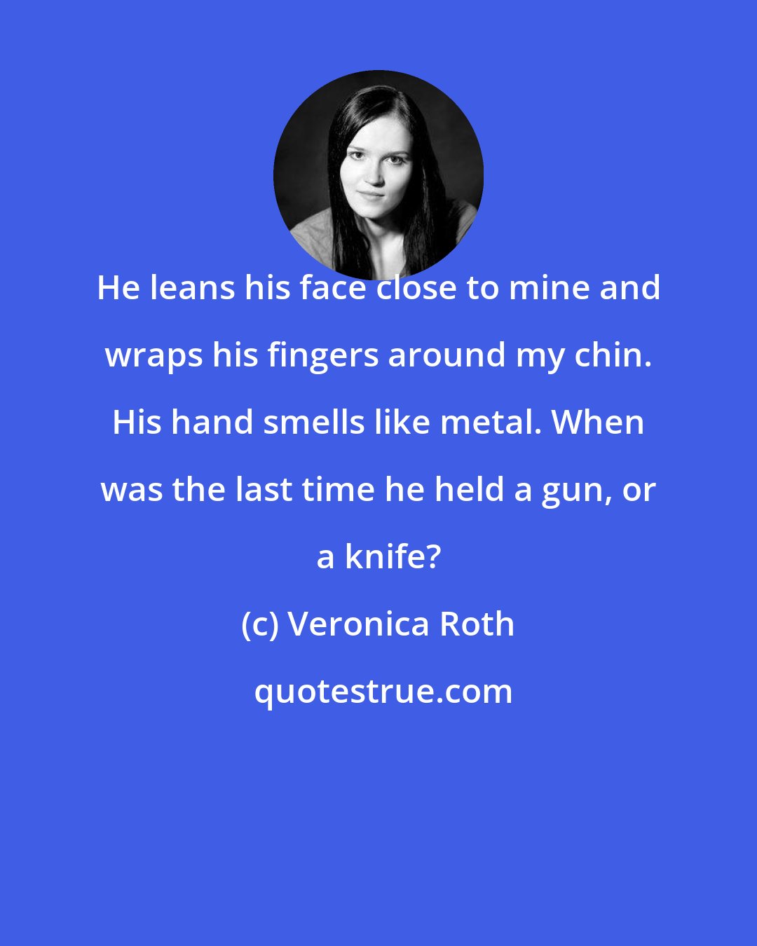 Veronica Roth: He leans his face close to mine and wraps his fingers around my chin. His hand smells like metal. When was the last time he held a gun, or a knife?