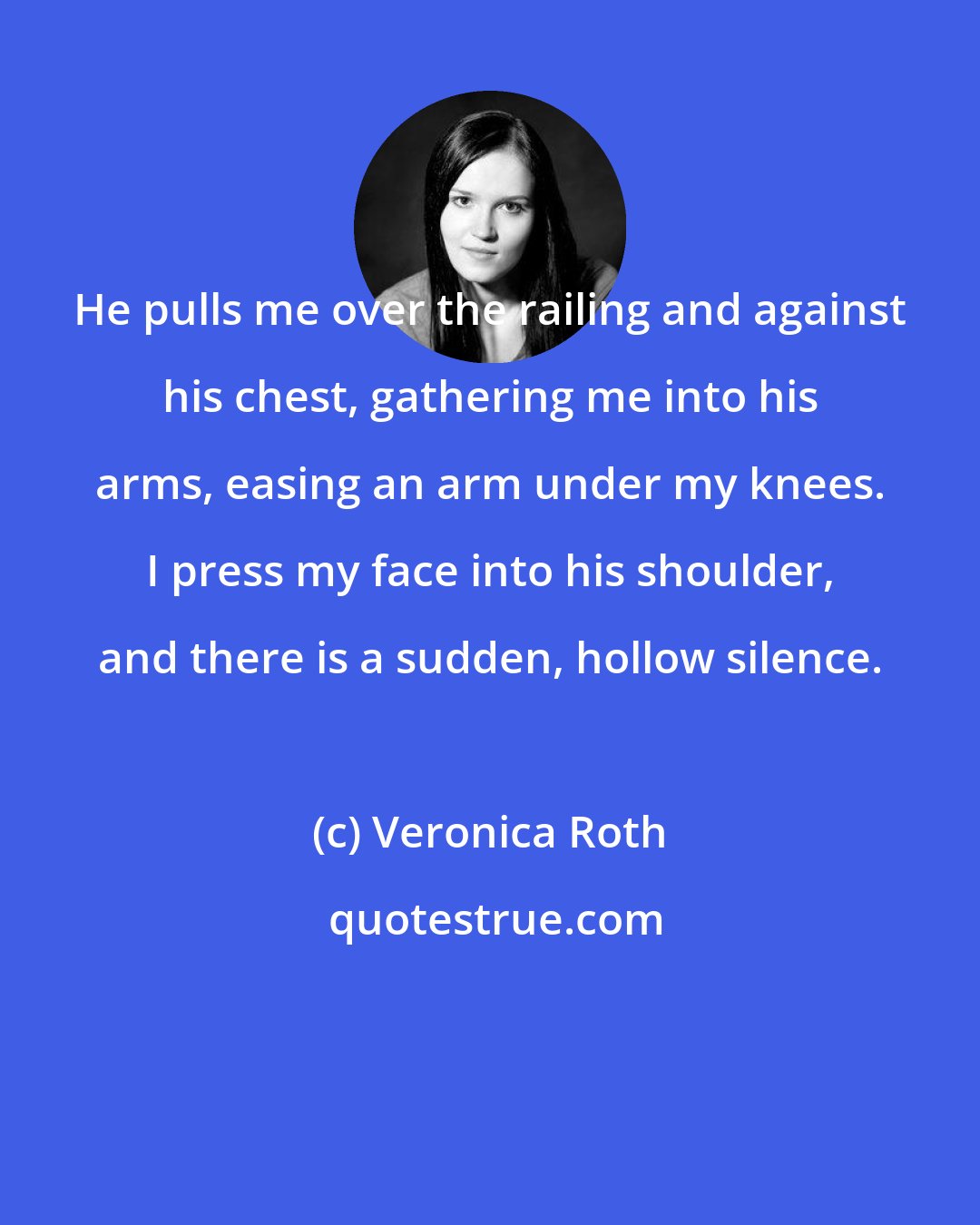 Veronica Roth: He pulls me over the railing and against his chest, gathering me into his arms, easing an arm under my knees. I press my face into his shoulder, and there is a sudden, hollow silence.