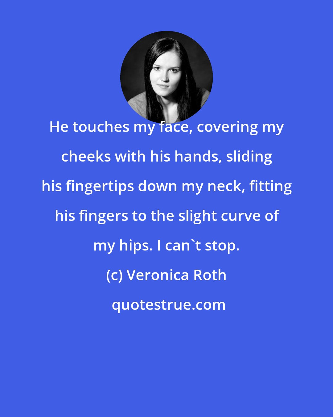 Veronica Roth: He touches my face, covering my cheeks with his hands, sliding his fingertips down my neck, fitting his fingers to the slight curve of my hips. I can't stop.