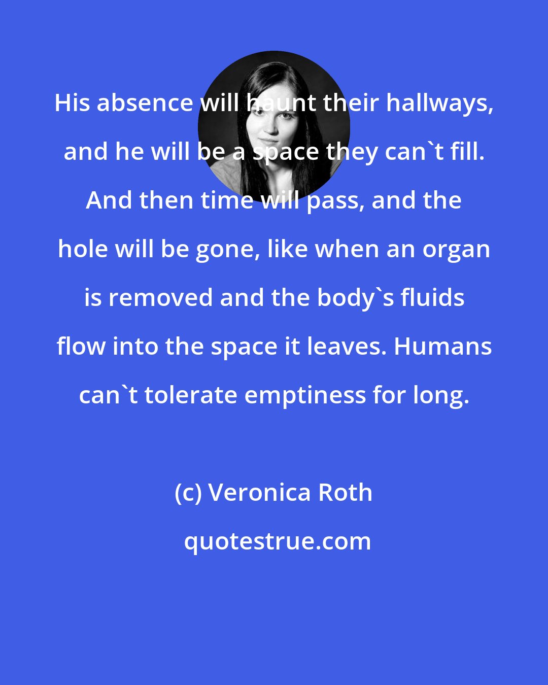 Veronica Roth: His absence will haunt their hallways, and he will be a space they can't fill. And then time will pass, and the hole will be gone, like when an organ is removed and the body's fluids flow into the space it leaves. Humans can't tolerate emptiness for long.