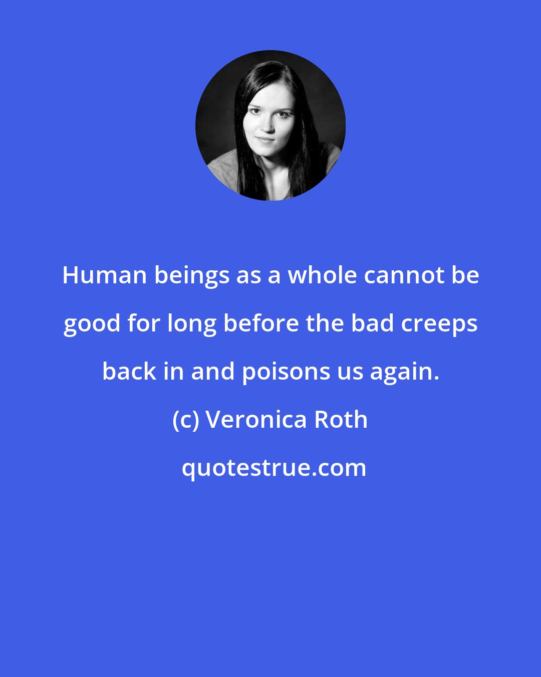 Veronica Roth: Human beings as a whole cannot be good for long before the bad creeps back in and poisons us again.