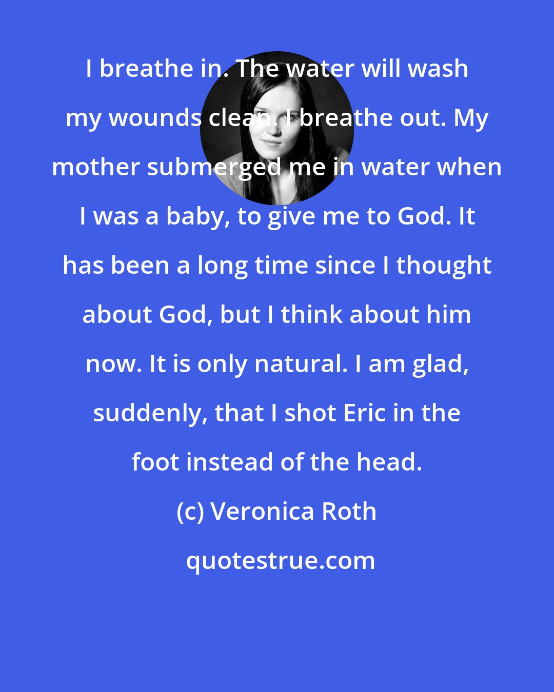 Veronica Roth: I breathe in. The water will wash my wounds clean. I breathe out. My mother submerged me in water when I was a baby, to give me to God. It has been a long time since I thought about God, but I think about him now. It is only natural. I am glad, suddenly, that I shot Eric in the foot instead of the head.