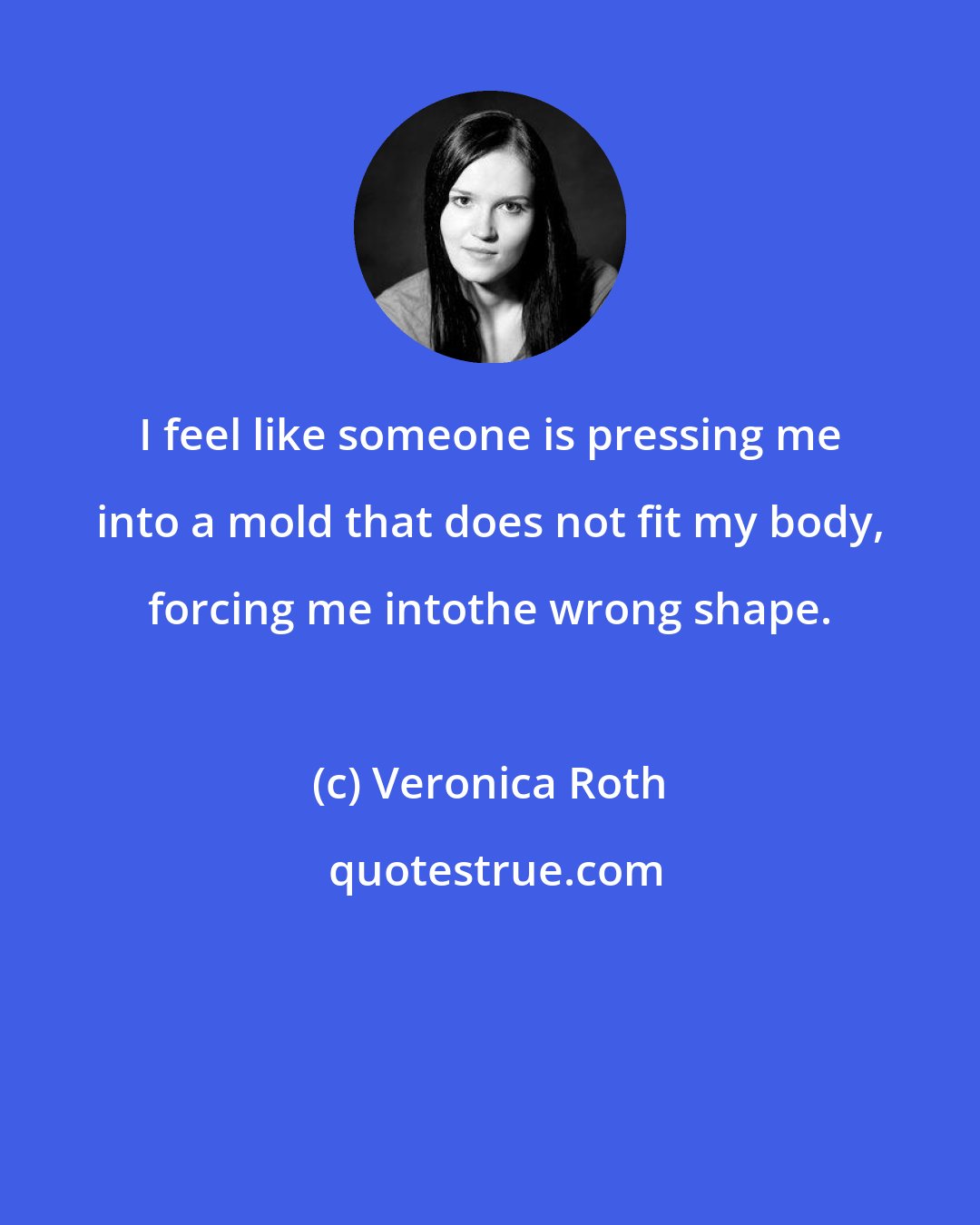 Veronica Roth: I feel like someone is pressing me into a mold that does not fit my body, forcing me intothe wrong shape.