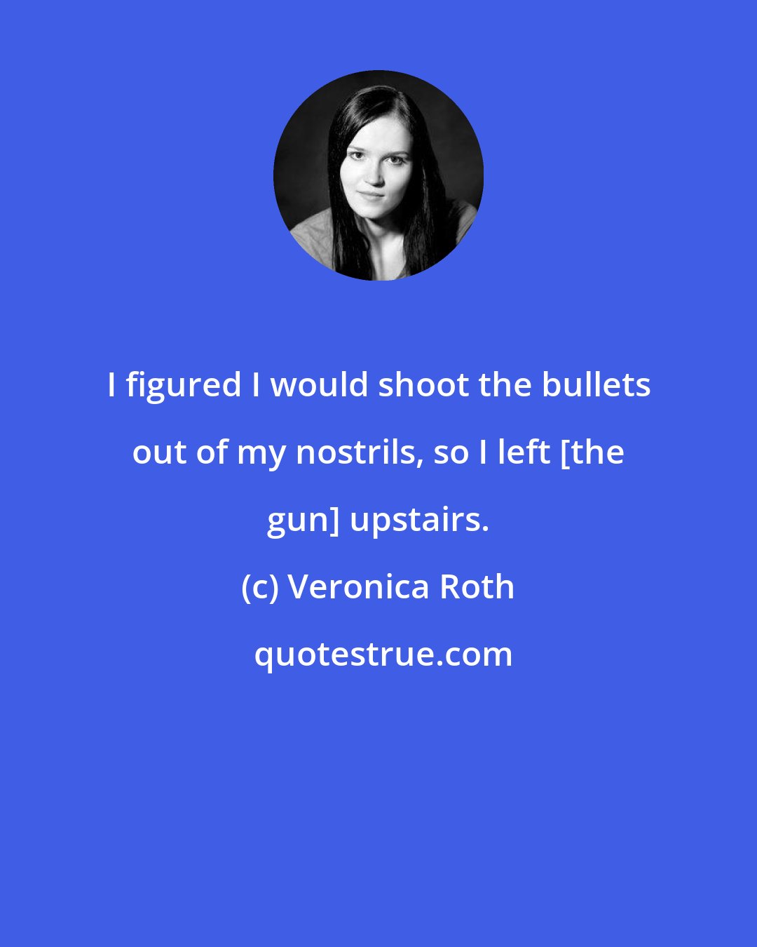 Veronica Roth: I figured I would shoot the bullets out of my nostrils, so I left [the gun] upstairs.