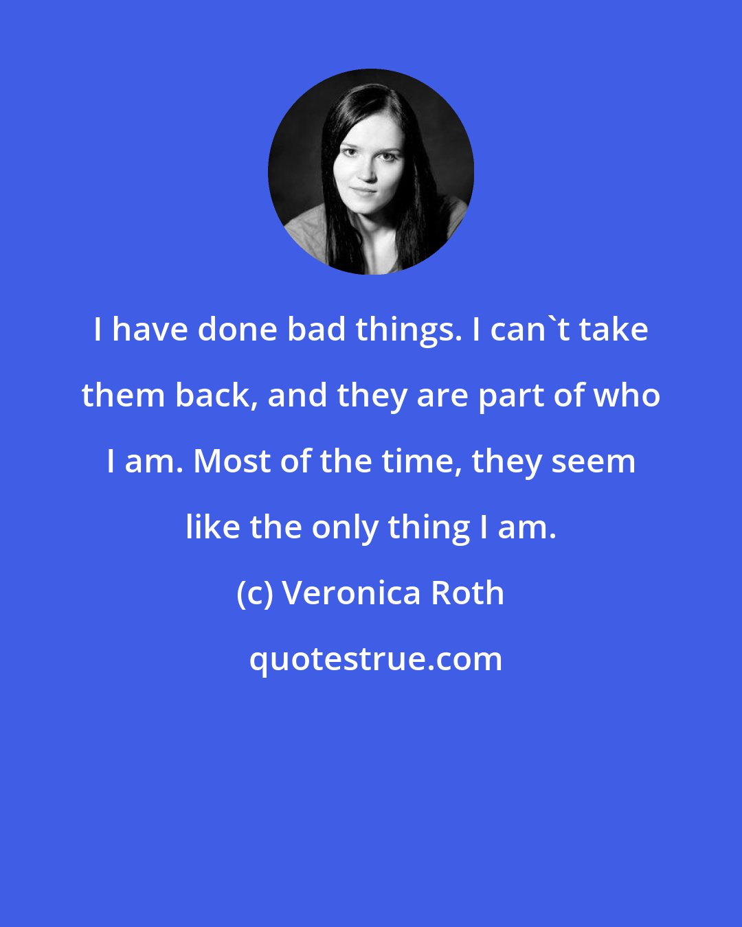 Veronica Roth: I have done bad things. I can't take them back, and they are part of who I am. Most of the time, they seem like the only thing I am.