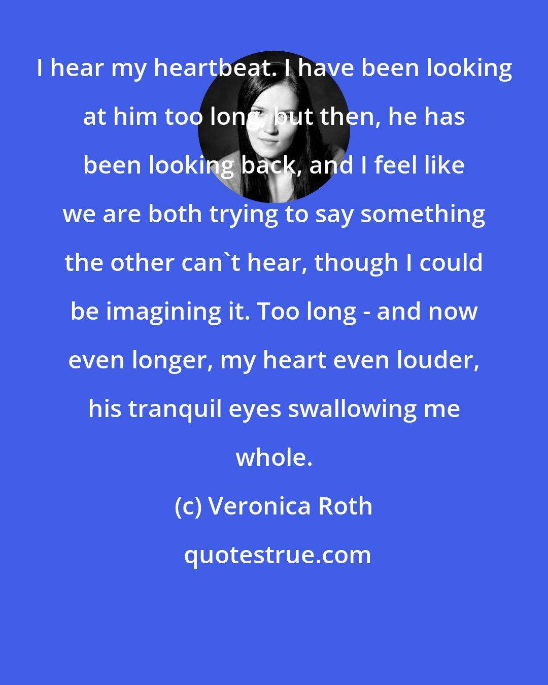 Veronica Roth: I hear my heartbeat. I have been looking at him too long, but then, he has been looking back, and I feel like we are both trying to say something the other can't hear, though I could be imagining it. Too long - and now even longer, my heart even louder, his tranquil eyes swallowing me whole.