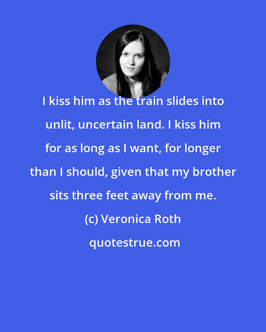 Veronica Roth: I kiss him as the train slides into unlit, uncertain land. I kiss him for as long as I want, for longer than I should, given that my brother sits three feet away from me.