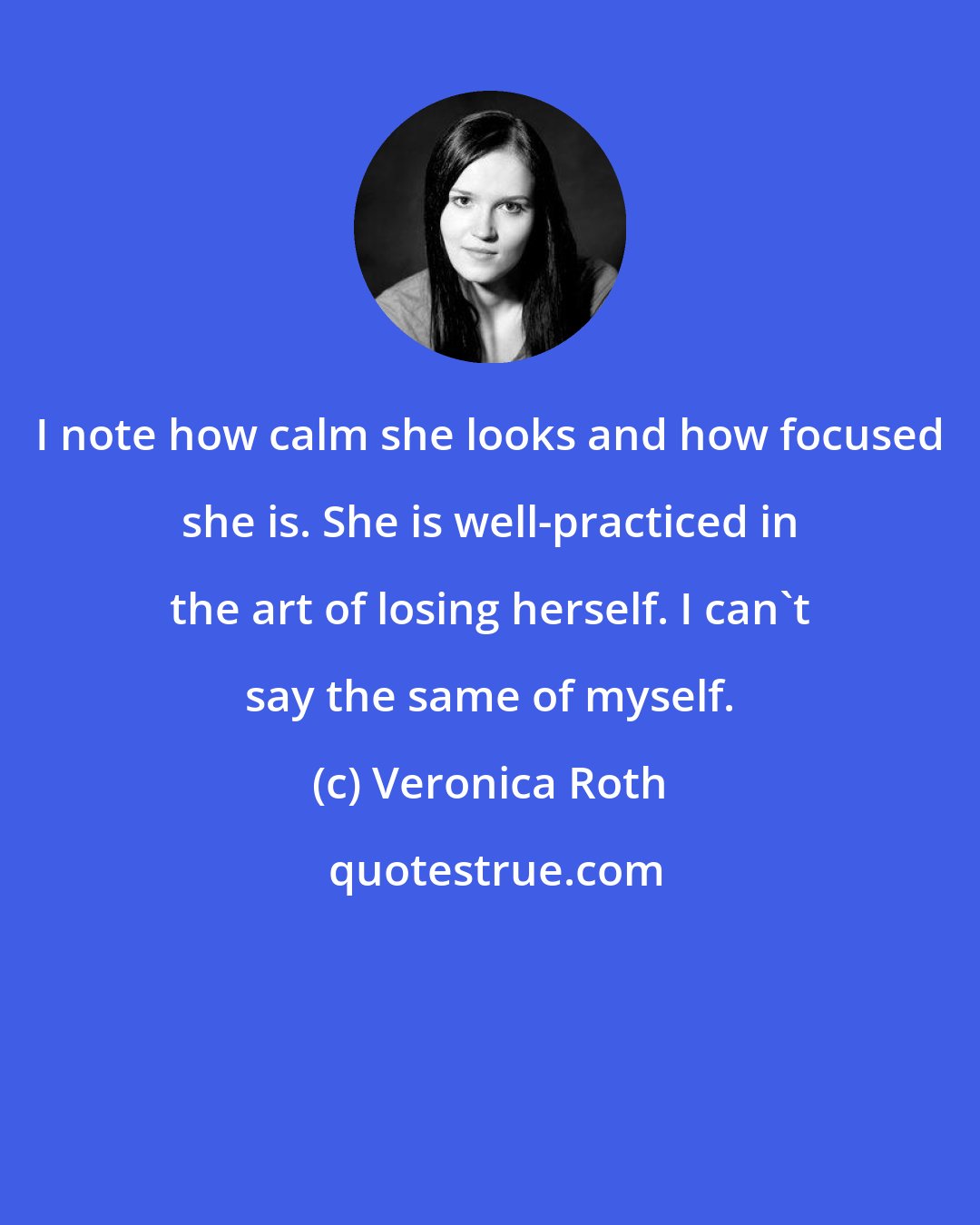 Veronica Roth: I note how calm she looks and how focused she is. She is well-practiced in the art of losing herself. I can't say the same of myself.