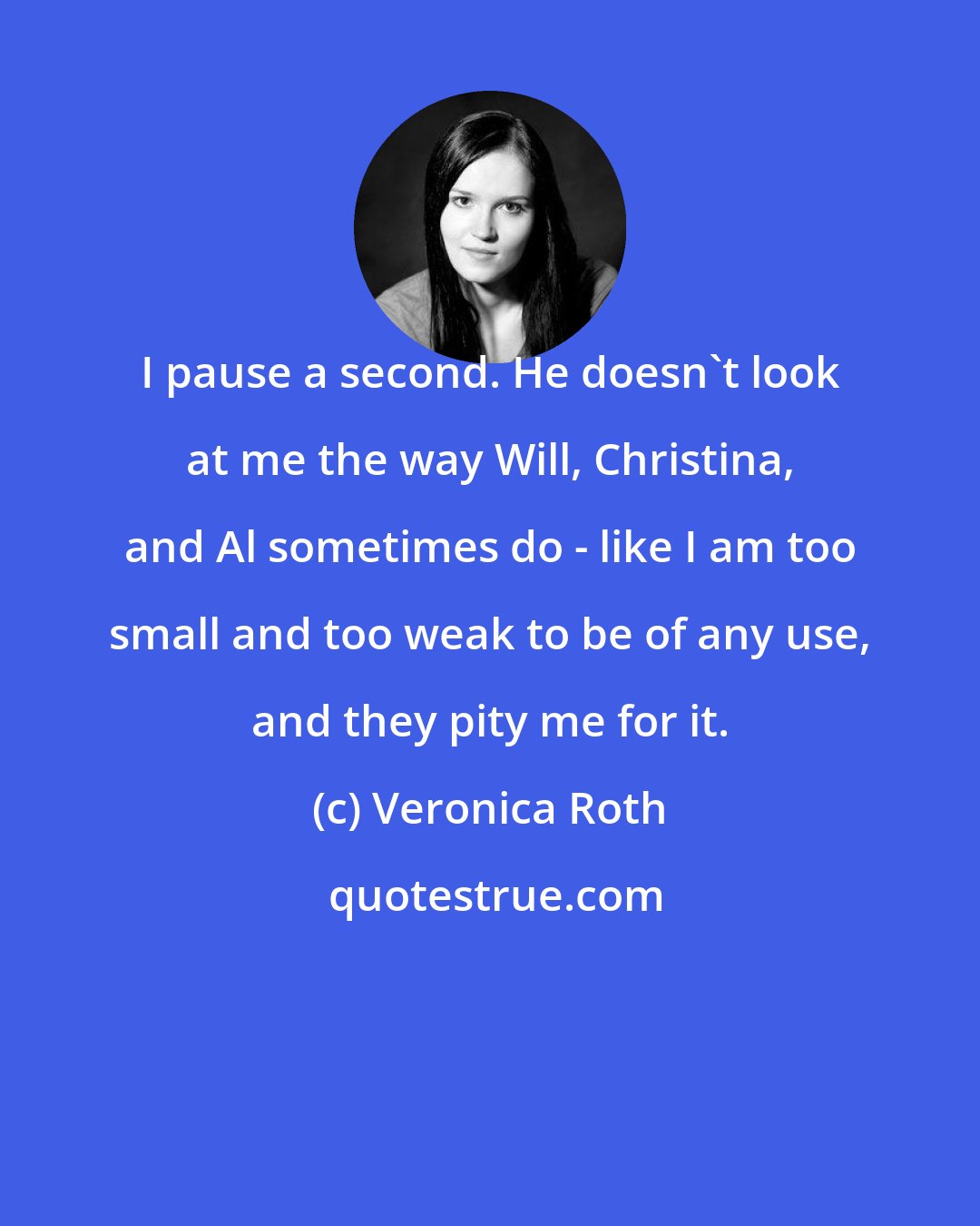 Veronica Roth: I pause a second. He doesn't look at me the way Will, Christina, and Al sometimes do - like I am too small and too weak to be of any use, and they pity me for it.