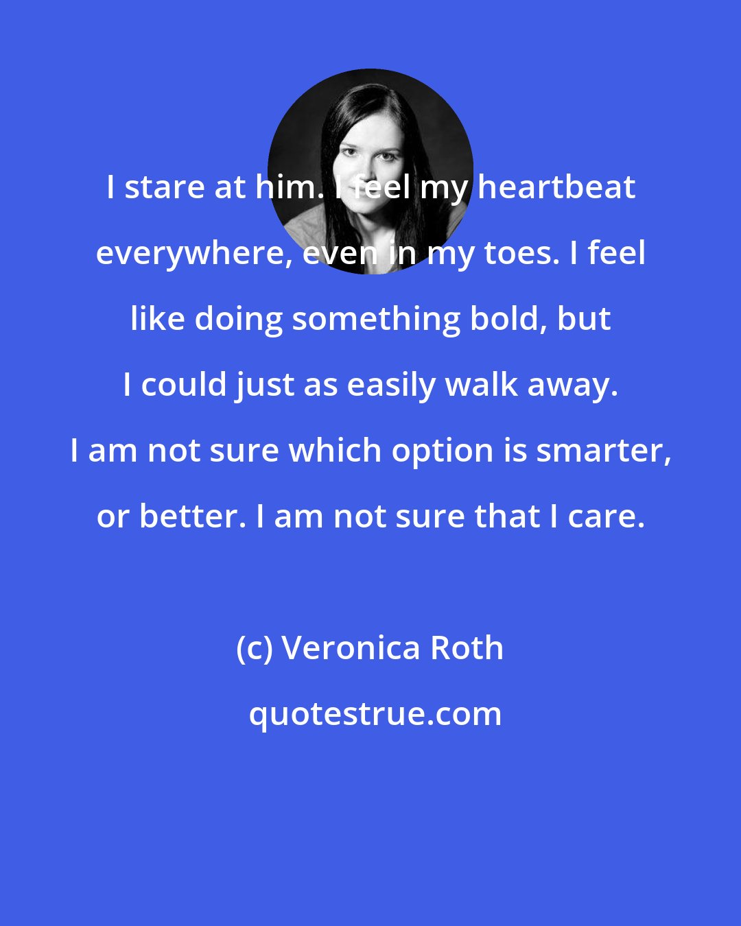 Veronica Roth: I stare at him. I feel my heartbeat everywhere, even in my toes. I feel like doing something bold, but I could just as easily walk away. I am not sure which option is smarter, or better. I am not sure that I care.