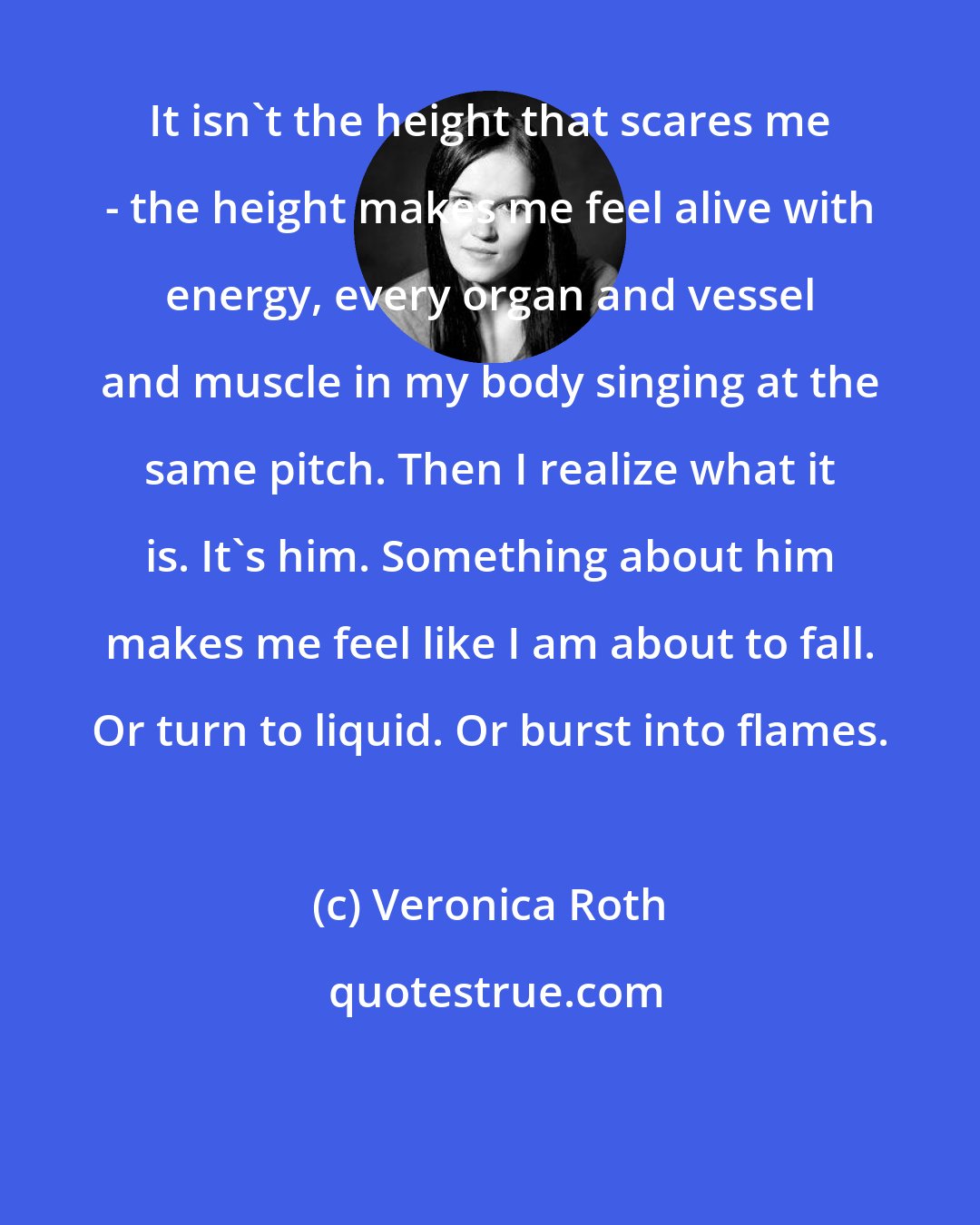 Veronica Roth: It isn't the height that scares me - the height makes me feel alive with energy, every organ and vessel and muscle in my body singing at the same pitch. Then I realize what it is. It's him. Something about him makes me feel like I am about to fall. Or turn to liquid. Or burst into flames.