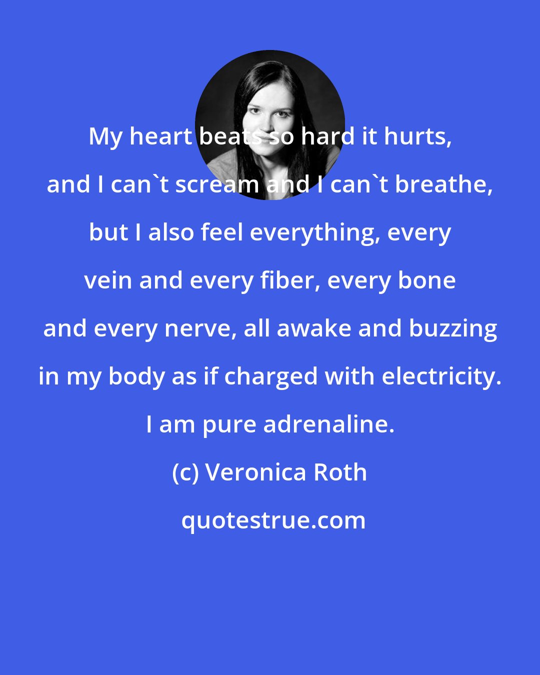 Veronica Roth: My heart beats so hard it hurts, and I can't scream and I can't breathe, but I also feel everything, every vein and every fiber, every bone and every nerve, all awake and buzzing in my body as if charged with electricity. I am pure adrenaline.