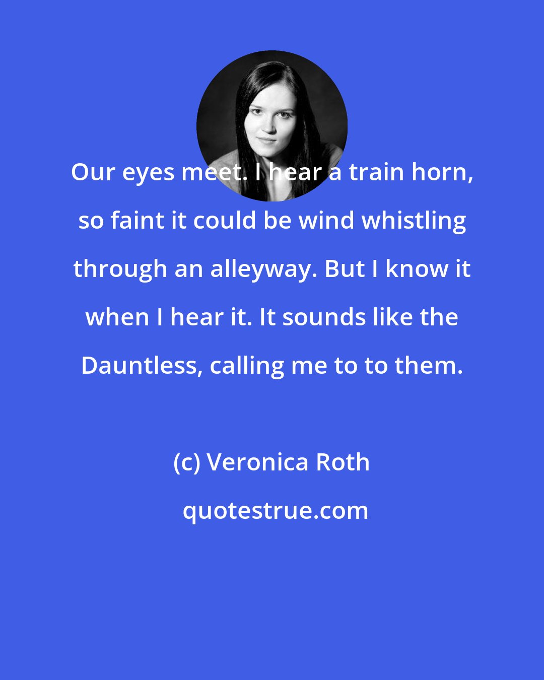 Veronica Roth: Our eyes meet. I hear a train horn, so faint it could be wind whistling through an alleyway. But I know it when I hear it. It sounds like the Dauntless, calling me to to them.