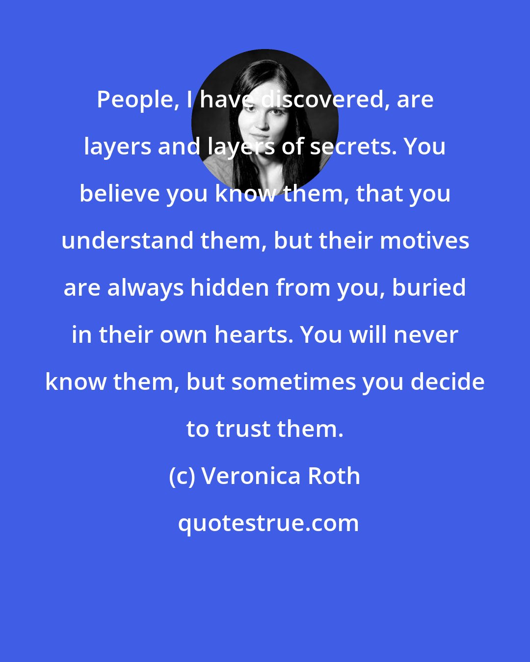 Veronica Roth: People, I have discovered, are layers and layers of secrets. You believe you know them, that you understand them, but their motives are always hidden from you, buried in their own hearts. You will never know them, but sometimes you decide to trust them.