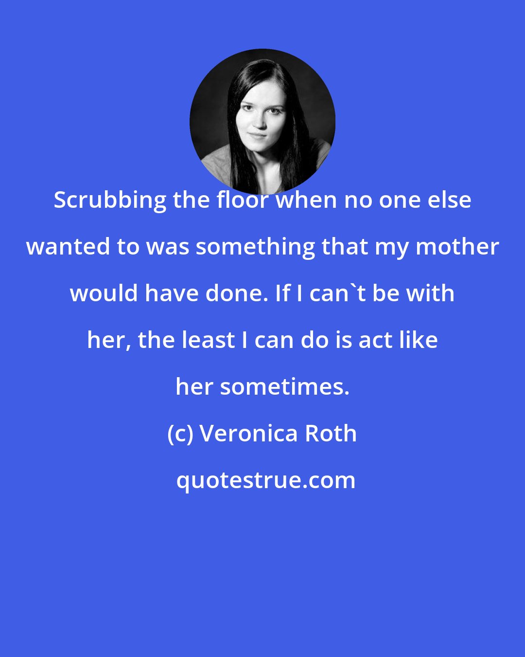 Veronica Roth: Scrubbing the floor when no one else wanted to was something that my mother would have done. If I can't be with her, the least I can do is act like her sometimes.