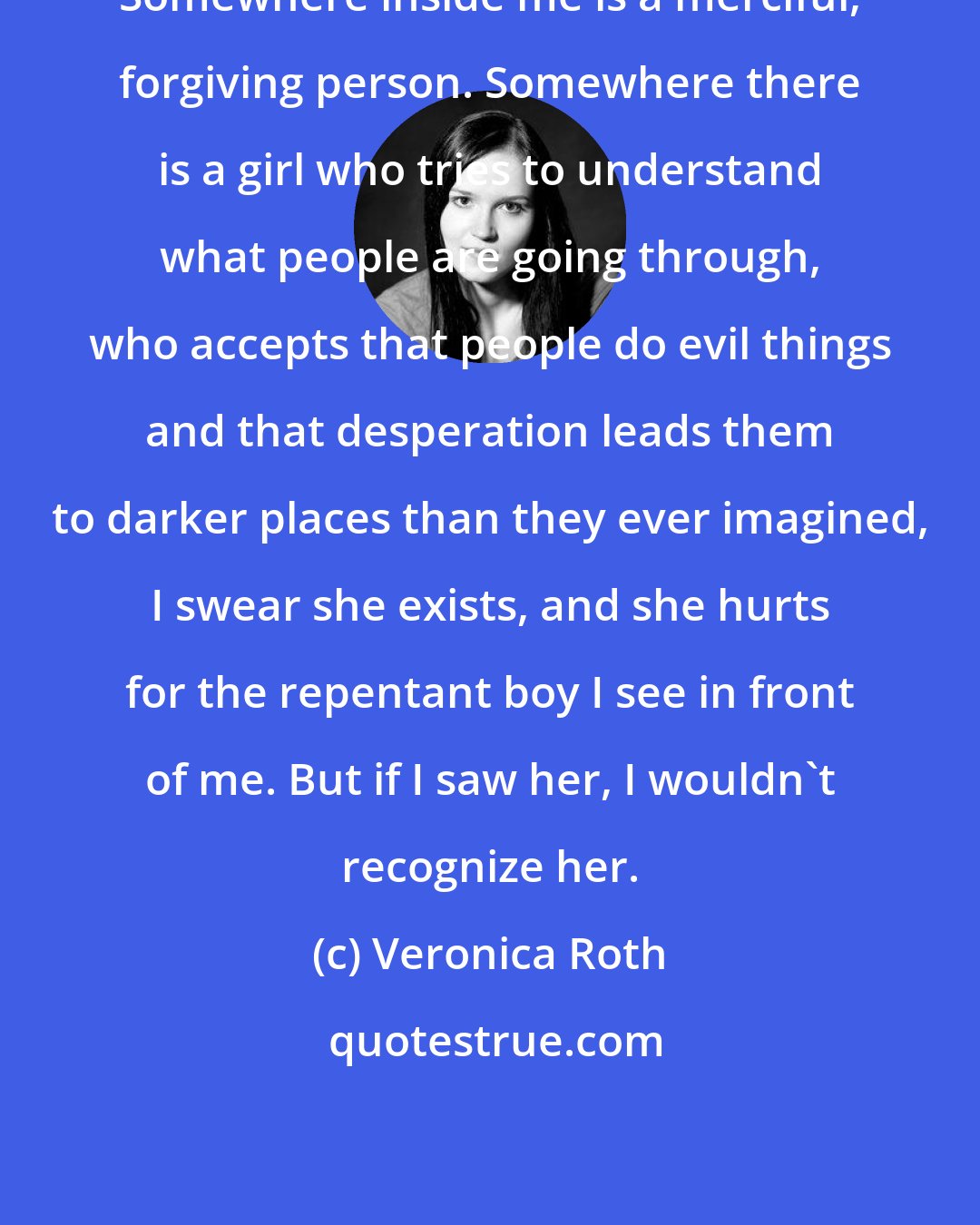 Veronica Roth: Somewhere inside me is a merciful, forgiving person. Somewhere there is a girl who tries to understand what people are going through, who accepts that people do evil things and that desperation leads them to darker places than they ever imagined, I swear she exists, and she hurts for the repentant boy I see in front of me. But if I saw her, I wouldn't recognize her.