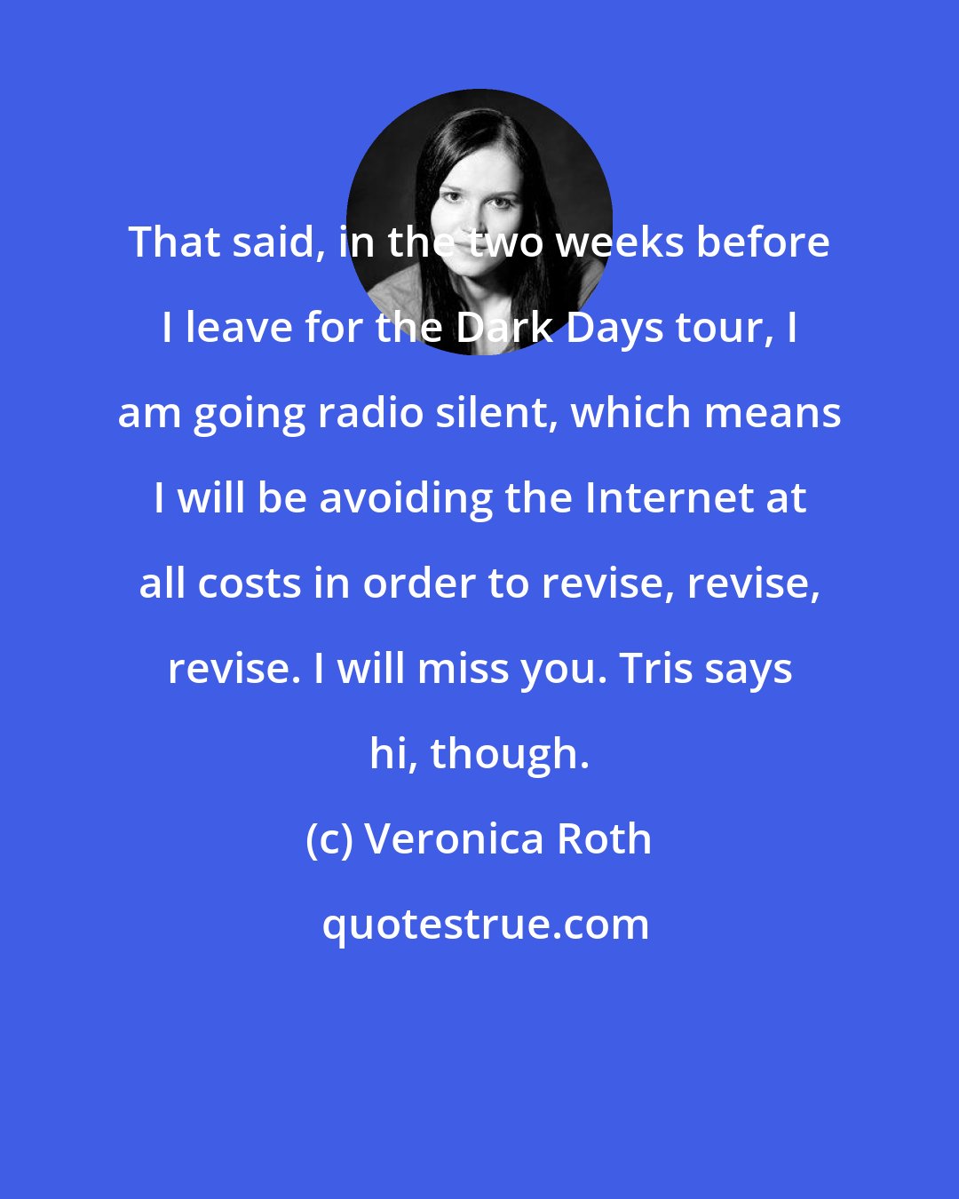 Veronica Roth: That said, in the two weeks before I leave for the Dark Days tour, I am going radio silent, which means I will be avoiding the Internet at all costs in order to revise, revise, revise. I will miss you. Tris says hi, though.