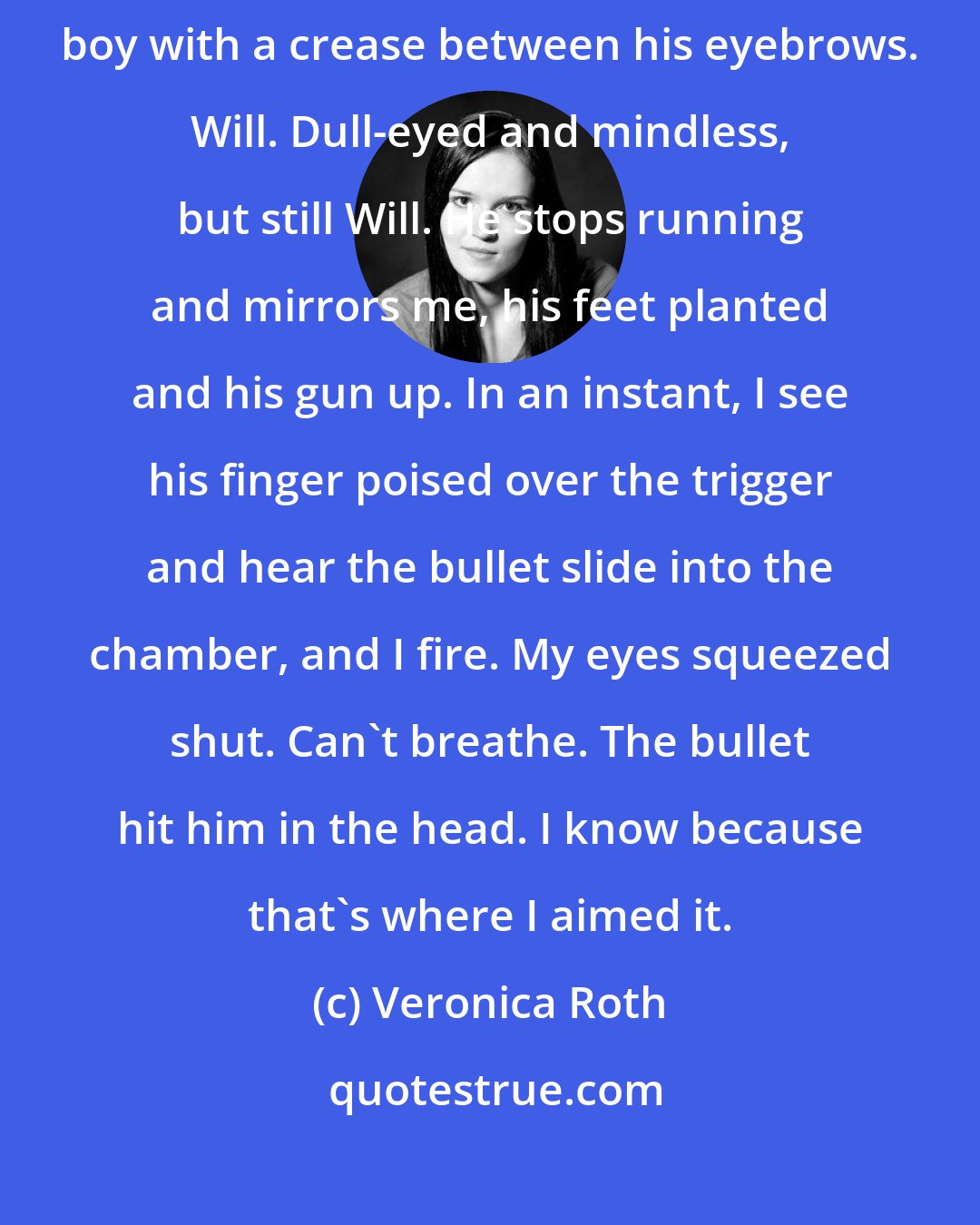 Veronica Roth: The man running toward me is not a man, he is a boy. A shaggy-haired boy with a crease between his eyebrows. Will. Dull-eyed and mindless, but still Will. He stops running and mirrors me, his feet planted and his gun up. In an instant, I see his finger poised over the trigger and hear the bullet slide into the chamber, and I fire. My eyes squeezed shut. Can't breathe. The bullet hit him in the head. I know because that's where I aimed it.