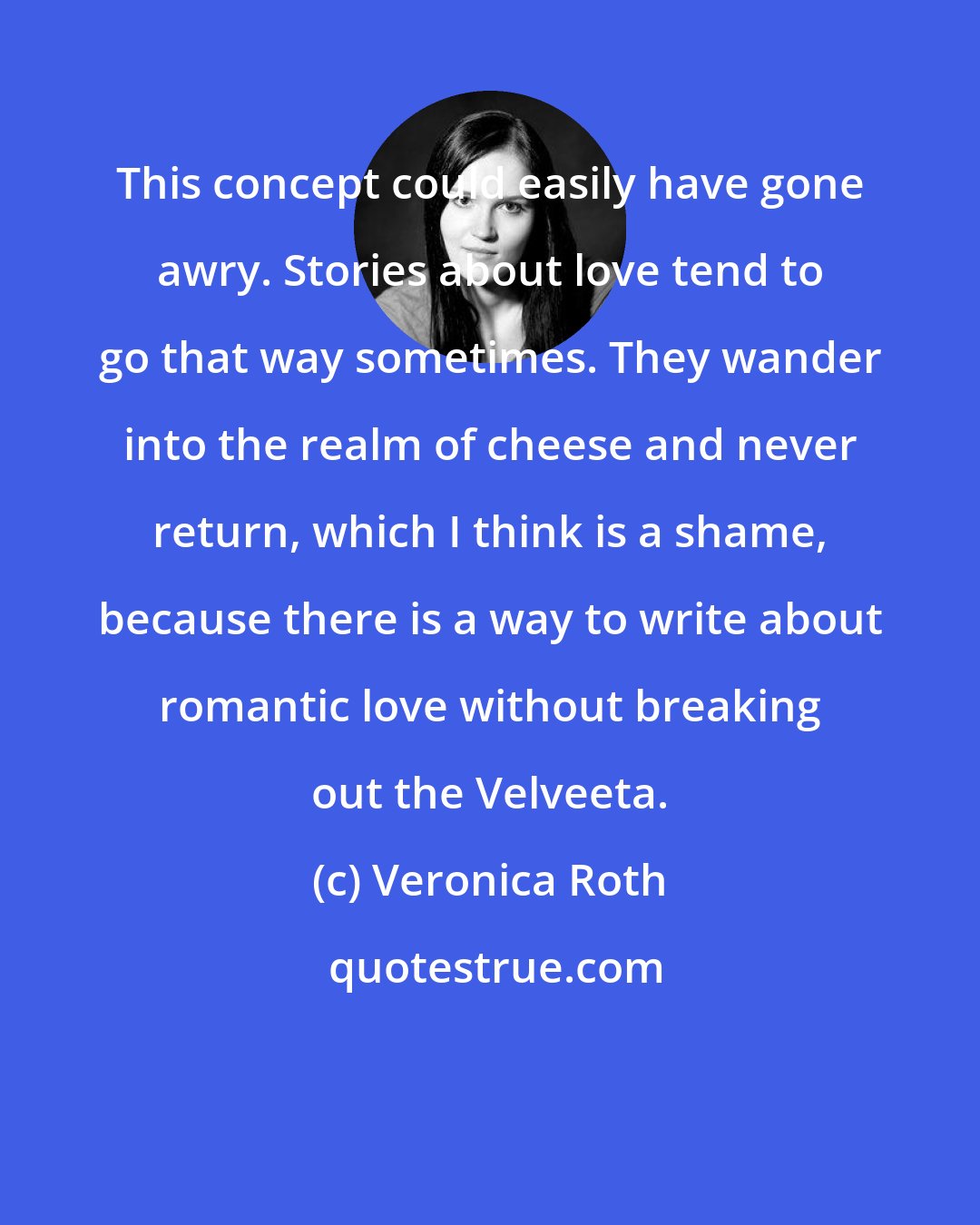 Veronica Roth: This concept could easily have gone awry. Stories about love tend to go that way sometimes. They wander into the realm of cheese and never return, which I think is a shame, because there is a way to write about romantic love without breaking out the Velveeta.