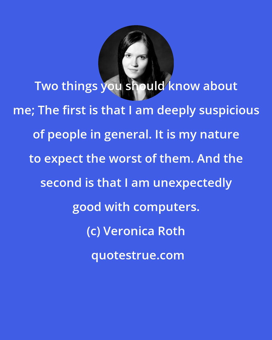 Veronica Roth: Two things you should know about me; The first is that I am deeply suspicious of people in general. It is my nature to expect the worst of them. And the second is that I am unexpectedly good with computers.