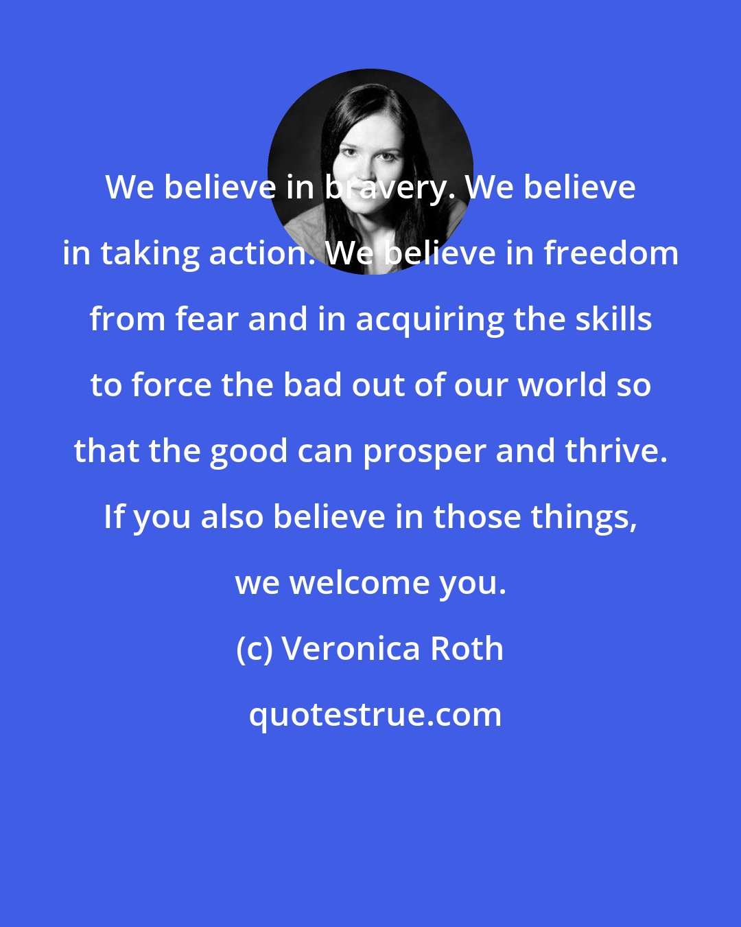 Veronica Roth: We believe in bravery. We believe in taking action. We believe in freedom from fear and in acquiring the skills to force the bad out of our world so that the good can prosper and thrive. If you also believe in those things, we welcome you.