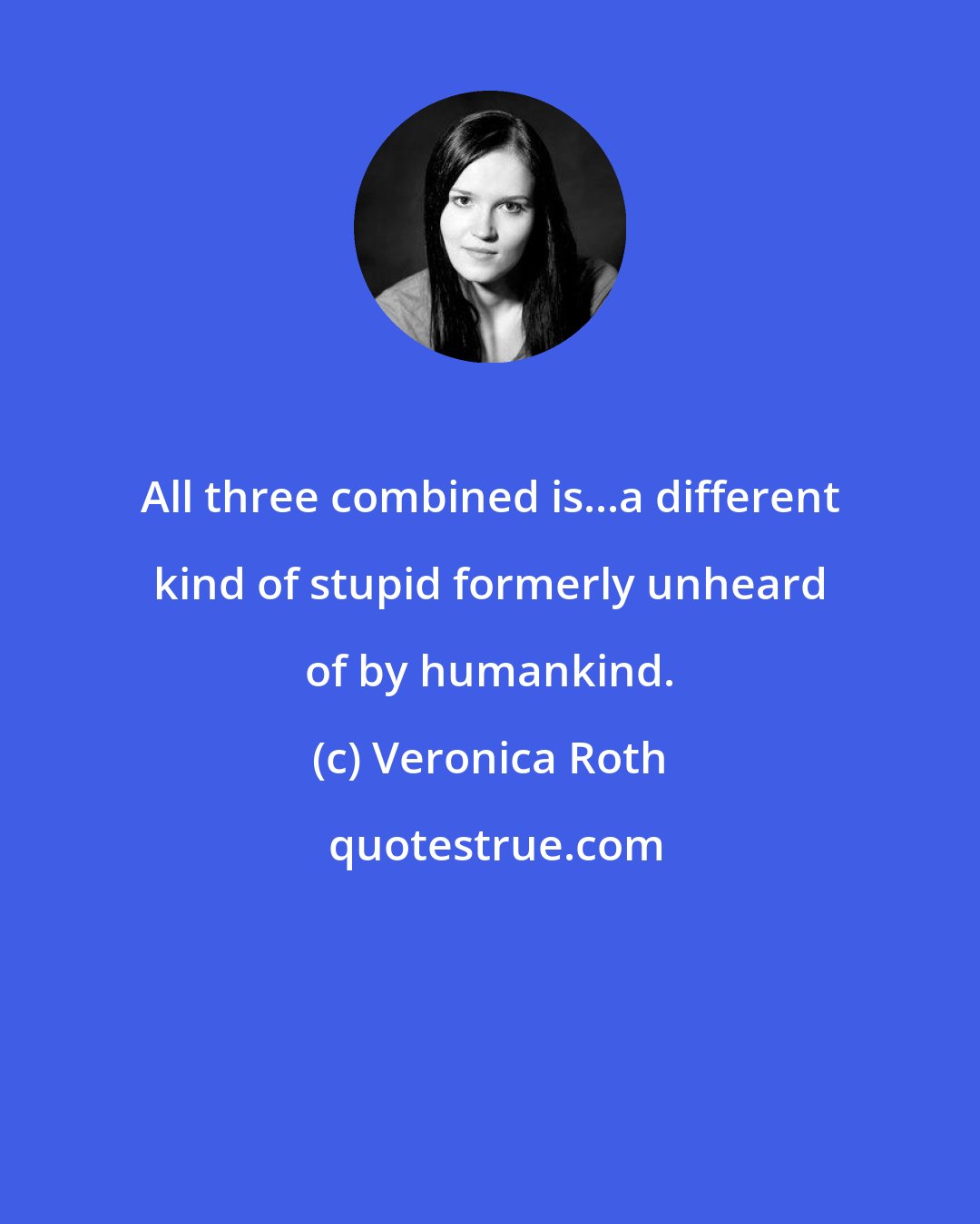 Veronica Roth: All three combined is...a different kind of stupid formerly unheard of by humankind.