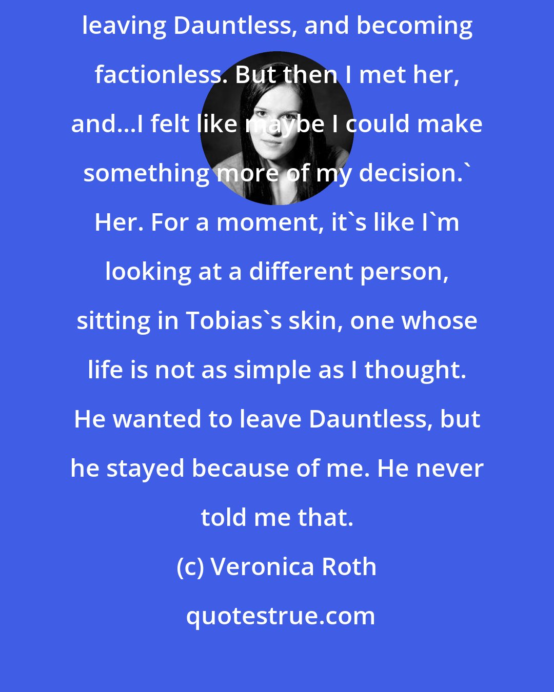 Veronica Roth: Dauntless,' he says. 'I was born for Abnegation. I was planning on leaving Dauntless, and becoming factionless. But then I met her, and...I felt like maybe I could make something more of my decision.' Her. For a moment, it's like I'm looking at a different person, sitting in Tobias's skin, one whose life is not as simple as I thought. He wanted to leave Dauntless, but he stayed because of me. He never told me that.