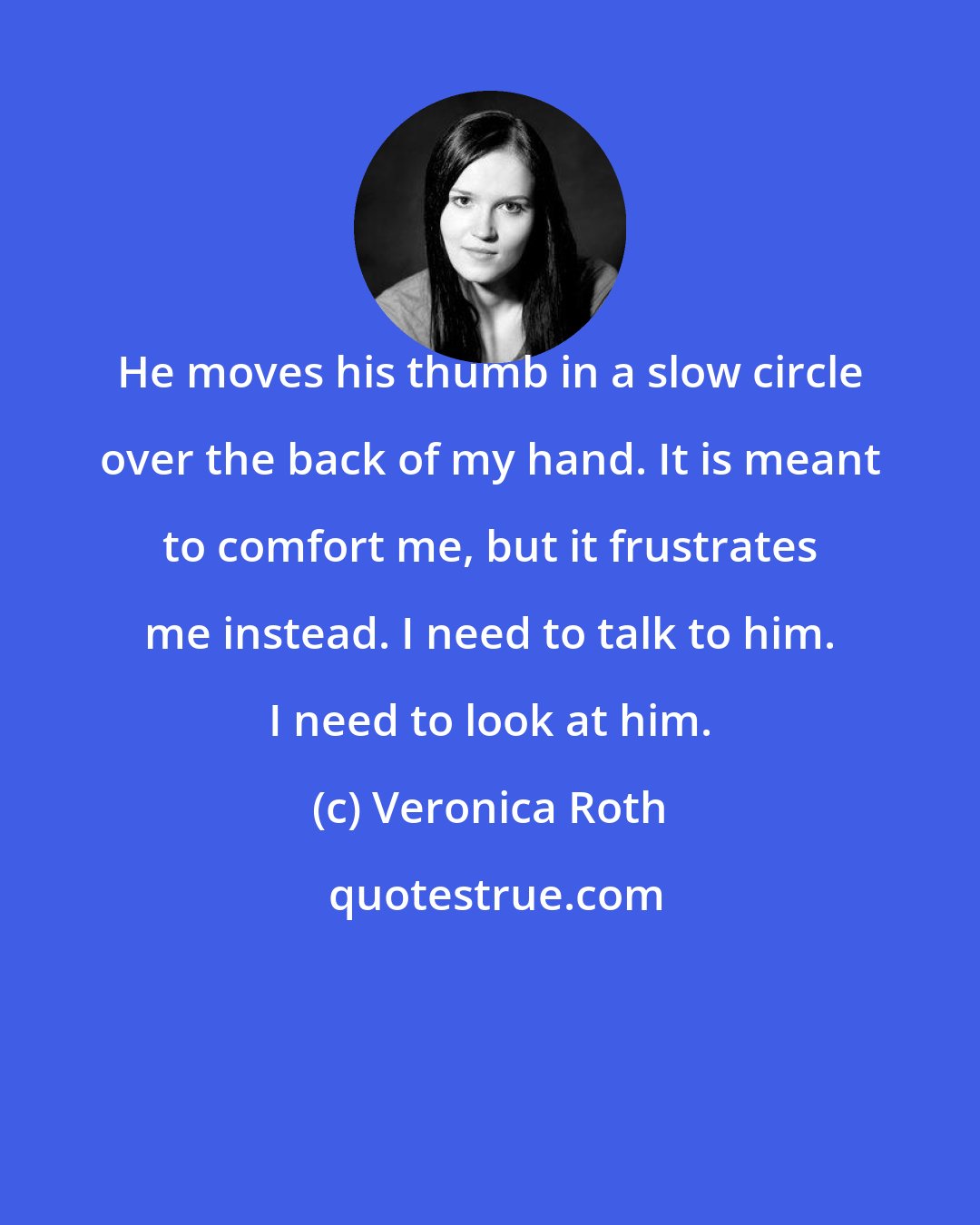 Veronica Roth: He moves his thumb in a slow circle over the back of my hand. It is meant to comfort me, but it frustrates me instead. I need to talk to him. I need to look at him.