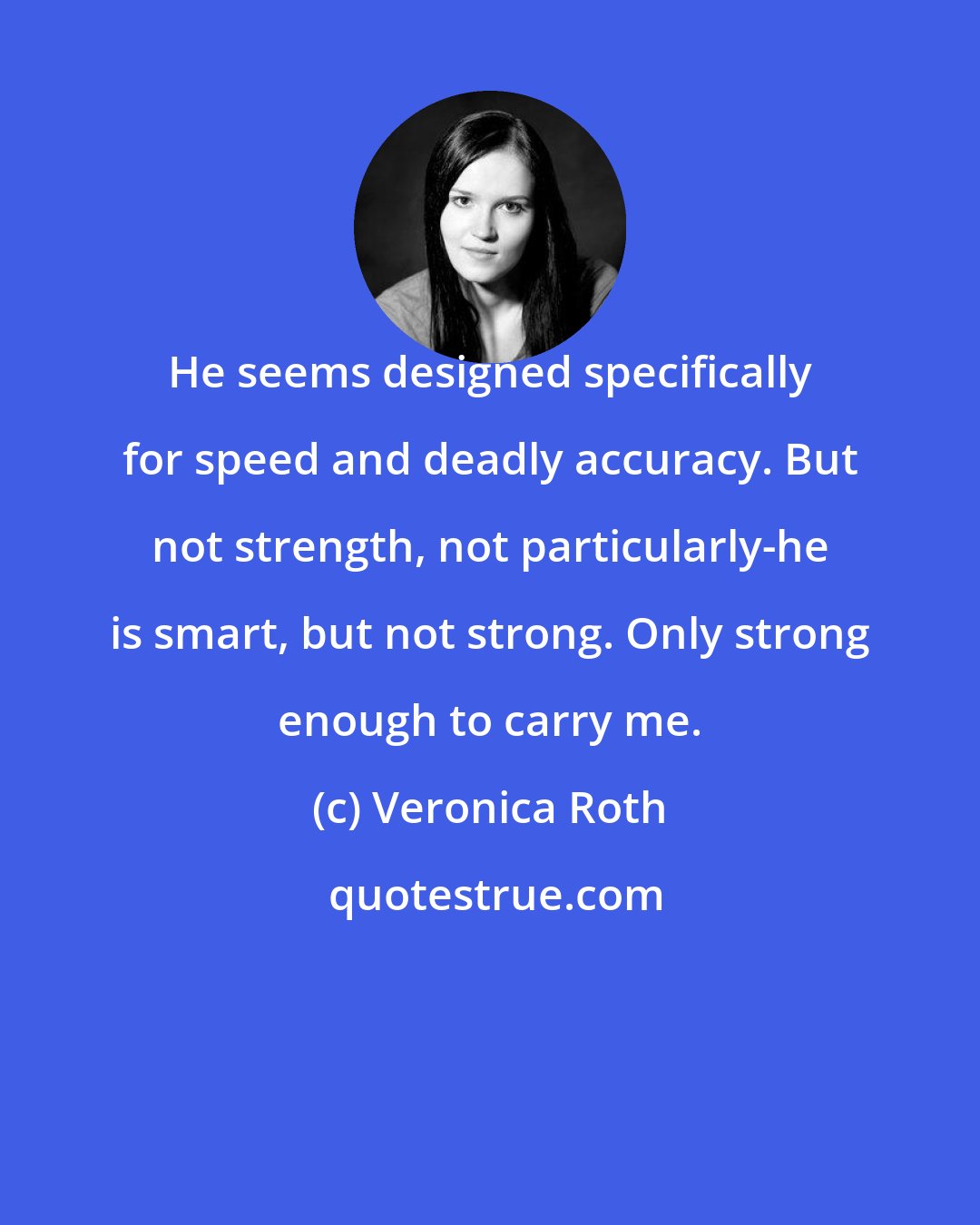 Veronica Roth: He seems designed specifically for speed and deadly accuracy. But not strength, not particularly-he is smart, but not strong. Only strong enough to carry me.