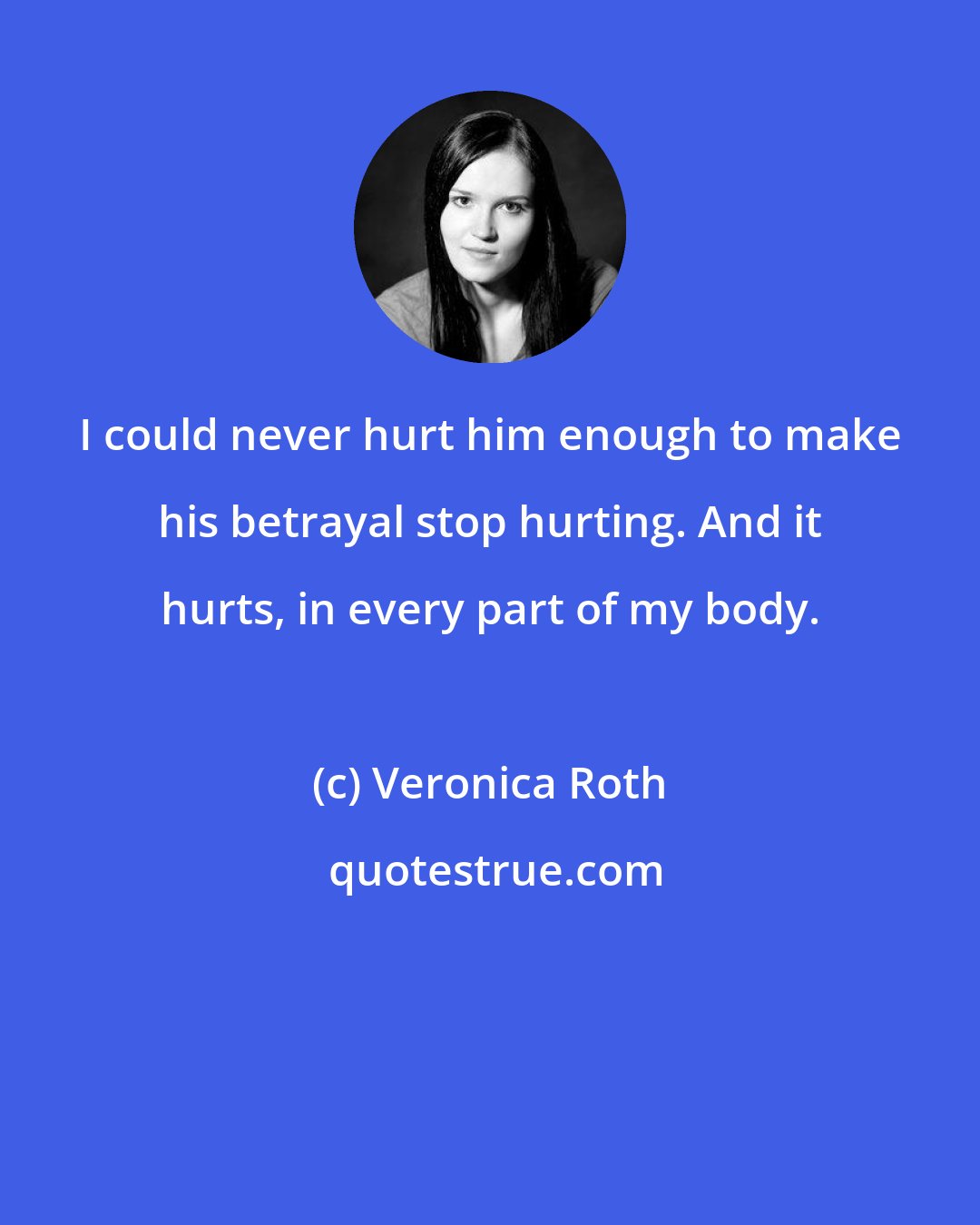 Veronica Roth: I could never hurt him enough to make his betrayal stop hurting. And it hurts, in every part of my body.