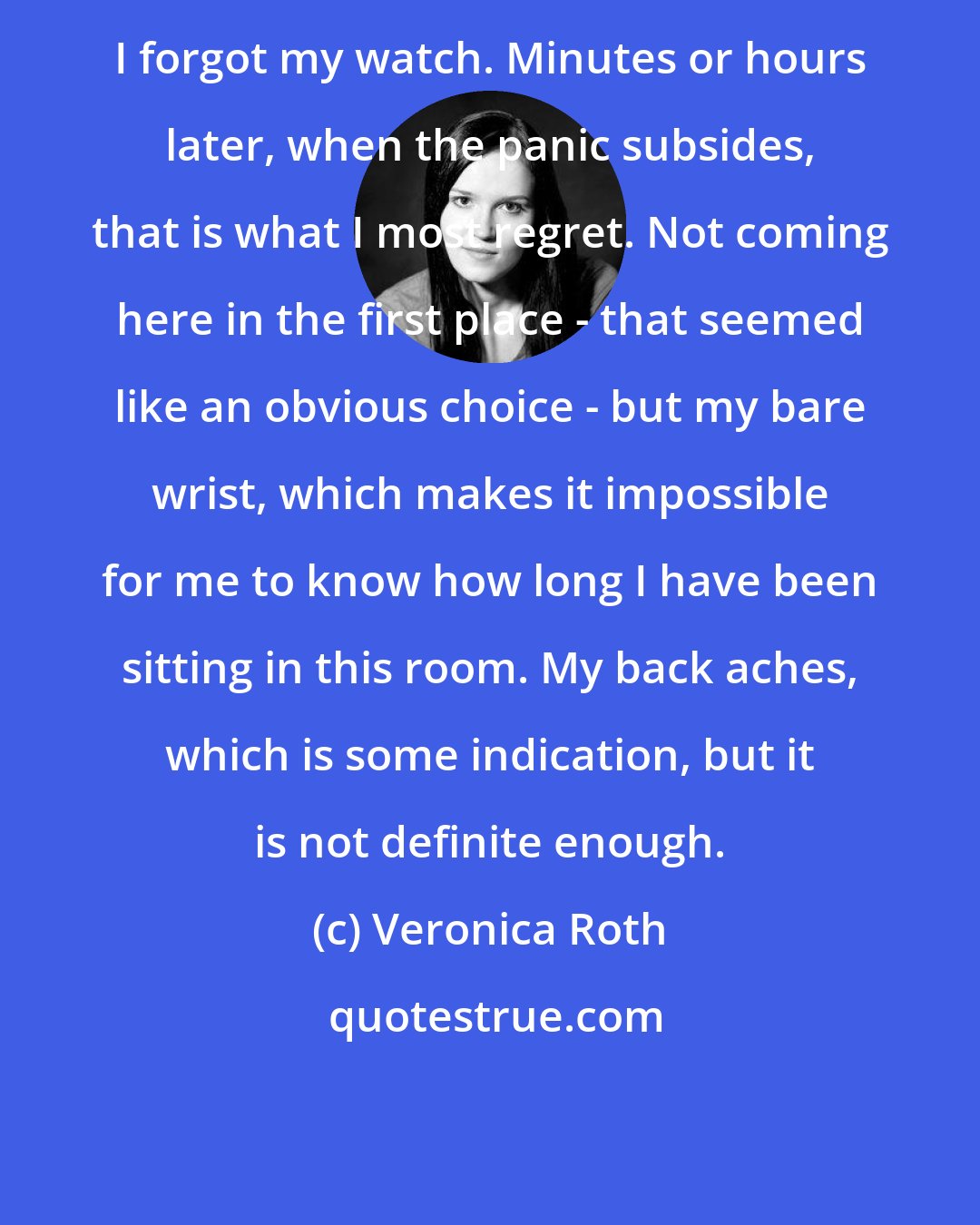 Veronica Roth: I forgot my watch. Minutes or hours later, when the panic subsides, that is what I most regret. Not coming here in the first place - that seemed like an obvious choice - but my bare wrist, which makes it impossible for me to know how long I have been sitting in this room. My back aches, which is some indication, but it is not definite enough.