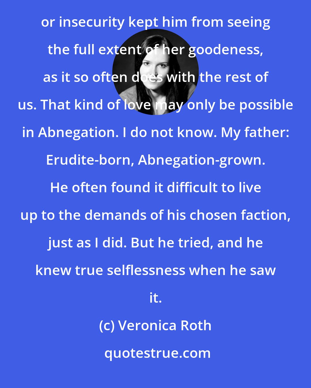 Veronica Roth: I knew by the way he looked at her that he held her in a higher regard than he held even himself. No selfishness or insecurity kept him from seeing the full extent of her goodeness, as it so often does with the rest of us. That kind of love may only be possible in Abnegation. I do not know. My father: Erudite-born, Abnegation-grown. He often found it difficult to live up to the demands of his chosen faction, just as I did. But he tried, and he knew true selflessness when he saw it.