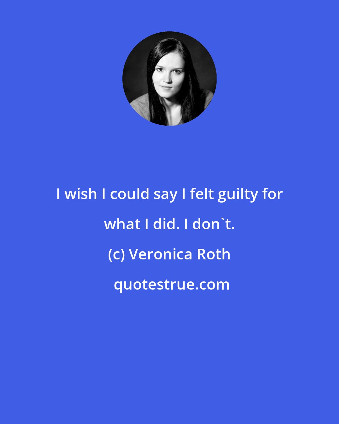 Veronica Roth: I wish I could say I felt guilty for what I did. I don't.