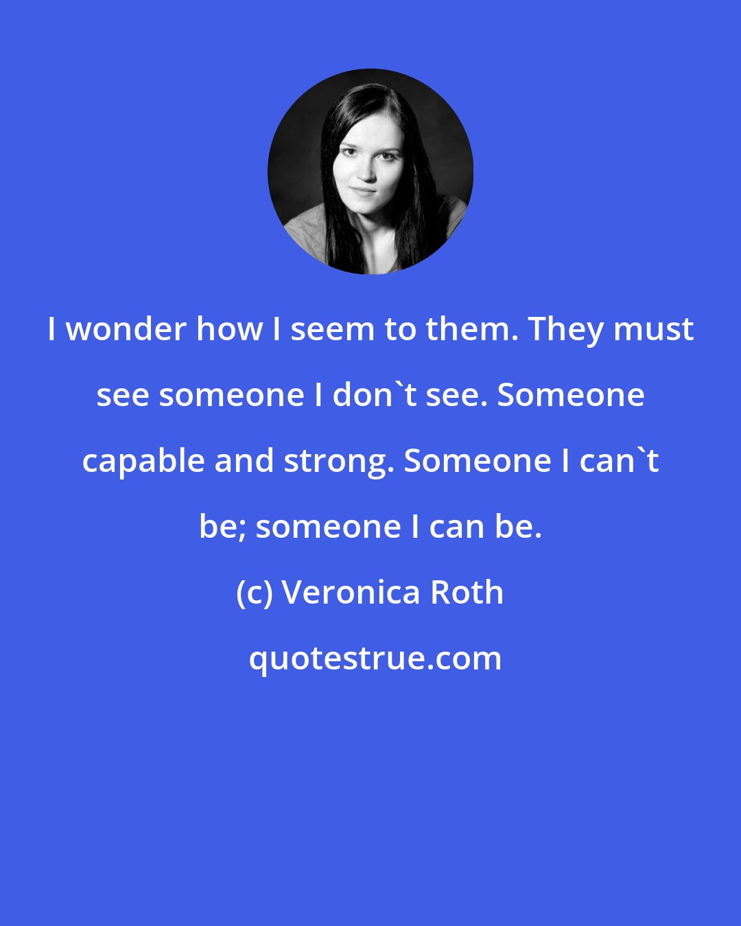 Veronica Roth: I wonder how I seem to them. They must see someone I don't see. Someone capable and strong. Someone I can't be; someone I can be.