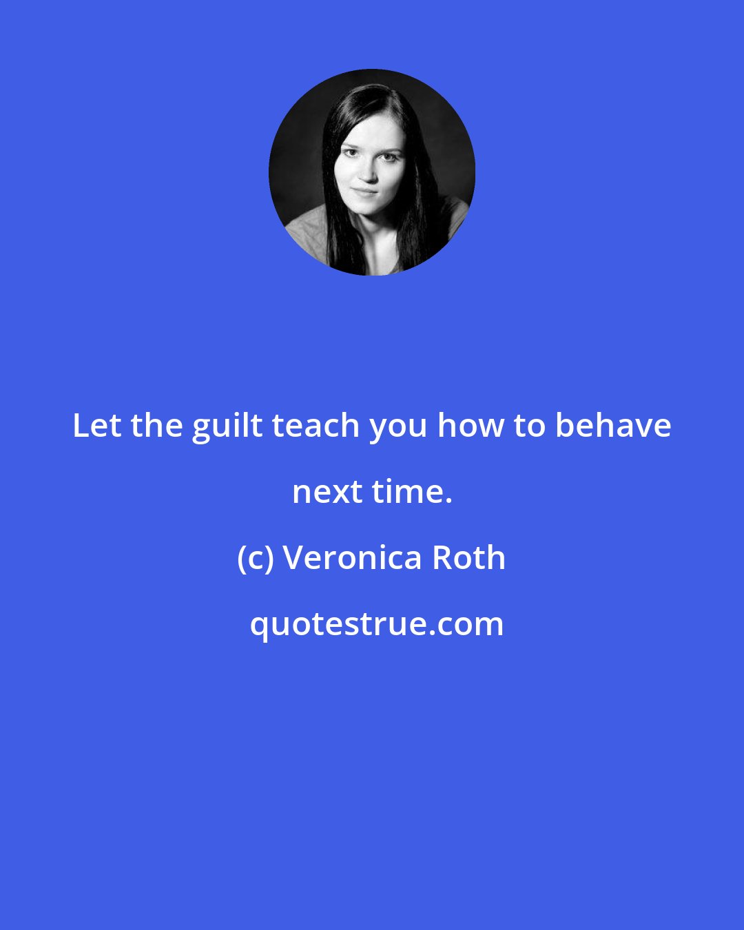 Veronica Roth: Let the guilt teach you how to behave next time.