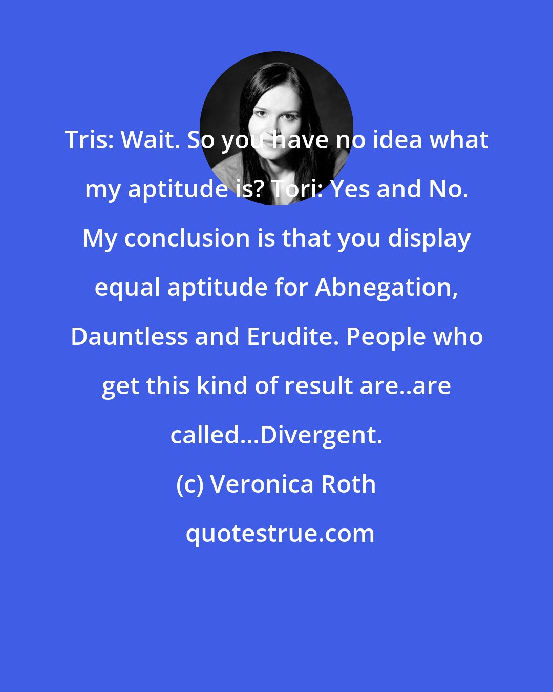 Veronica Roth: Tris: Wait. So you have no idea what my aptitude is? Tori: Yes and No. My conclusion is that you display equal aptitude for Abnegation, Dauntless and Erudite. People who get this kind of result are..are called...Divergent.