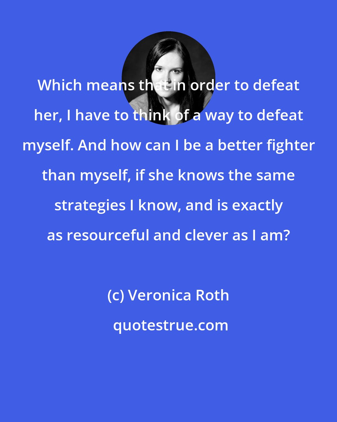 Veronica Roth: Which means that in order to defeat her, I have to think of a way to defeat myself. And how can I be a better fighter than myself, if she knows the same strategies I know, and is exactly as resourceful and clever as I am?