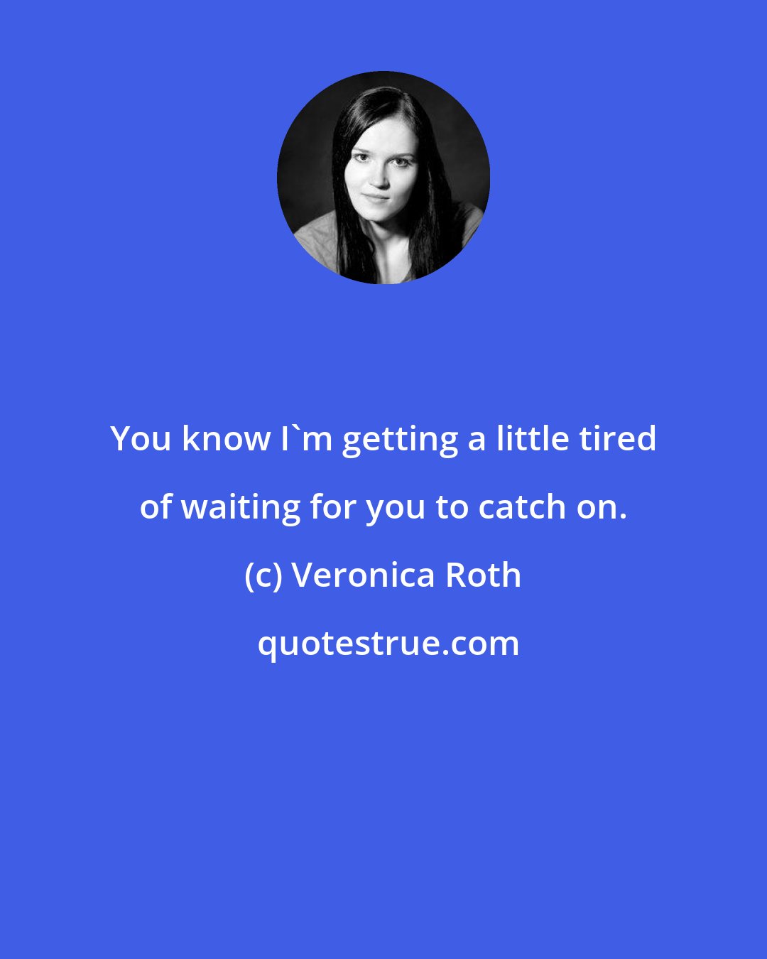 Veronica Roth: You know I'm getting a little tired of waiting for you to catch on.