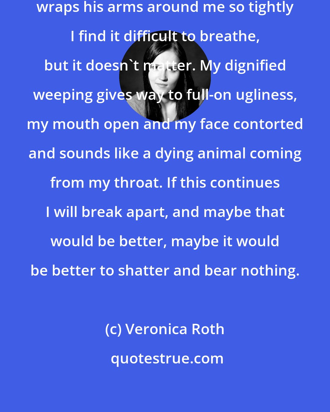 Veronica Roth: A sob racks my body again, and he wraps his arms around me so tightly I find it difficult to breathe, but it doesn't matter. My dignified weeping gives way to full-on ugliness, my mouth open and my face contorted and sounds like a dying animal coming from my throat. If this continues I will break apart, and maybe that would be better, maybe it would be better to shatter and bear nothing.