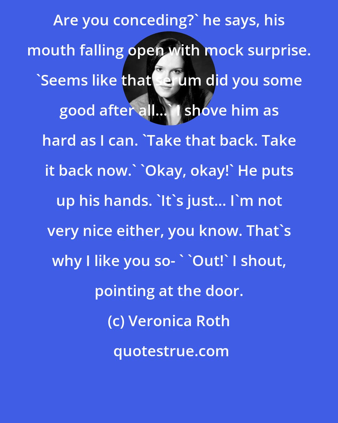 Veronica Roth: Are you conceding?' he says, his mouth falling open with mock surprise. 'Seems like that serum did you some good after all...' I shove him as hard as I can. 'Take that back. Take it back now.' 'Okay, okay!' He puts up his hands. 'It's just... I'm not very nice either, you know. That's why I like you so- ' 'Out!' I shout, pointing at the door.