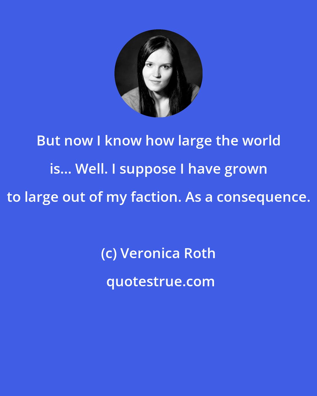 Veronica Roth: But now I know how large the world is... Well. I suppose I have grown to large out of my faction. As a consequence.