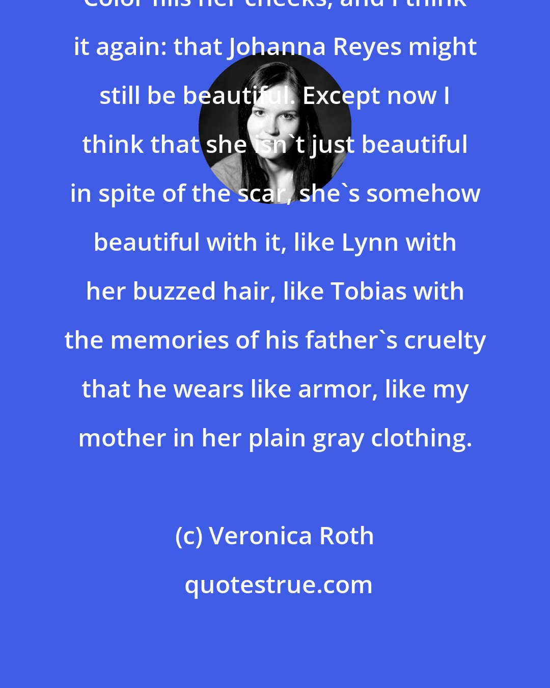 Veronica Roth: Color fills her cheeks, and I think it again: that Johanna Reyes might still be beautiful. Except now I think that she isn't just beautiful in spite of the scar, she's somehow beautiful with it, like Lynn with her buzzed hair, like Tobias with the memories of his father's cruelty that he wears like armor, like my mother in her plain gray clothing.